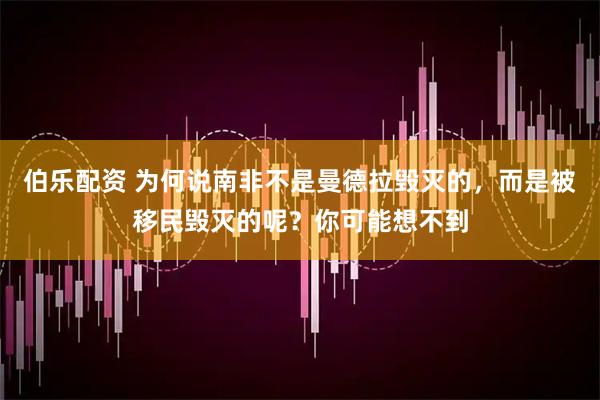 伯乐配资 为何说南非不是曼德拉毁灭的，而是被移民毁灭的呢？你可能想不到