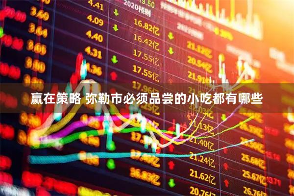 赢在策略 弥勒市必须品尝的小吃都有哪些