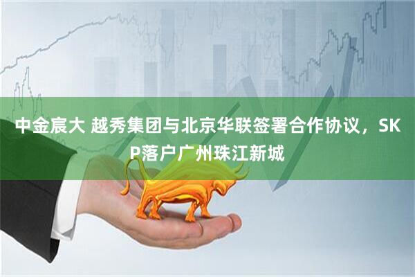 中金宸大 越秀集团与北京华联签署合作协议，SKP落户广州珠江新城