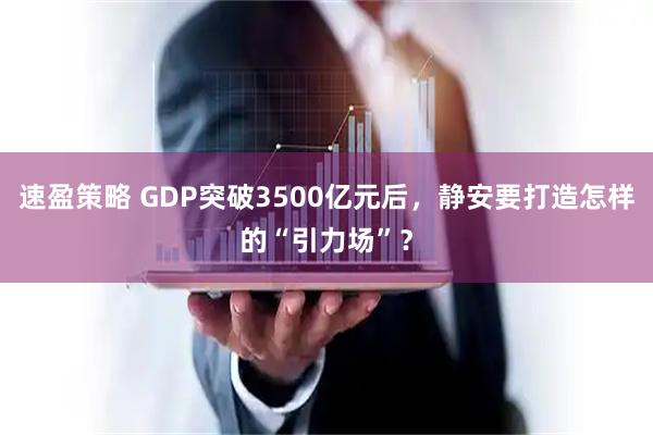 速盈策略 GDP突破3500亿元后，静安要打造怎样的“引力场”？