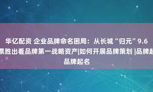 华亿配资 企业品牌命名困局：从长城“归元”9.6万票胜出看品牌第一战略资产|如何开展品牌策划 |品牌起名