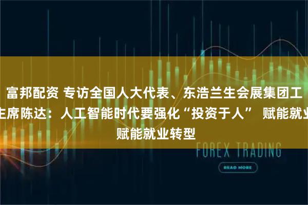 富邦配资 专访全国人大代表、东浩兰生会展集团工会副主席陈达：人工智能时代要强化“投资于人”  赋能就业转型