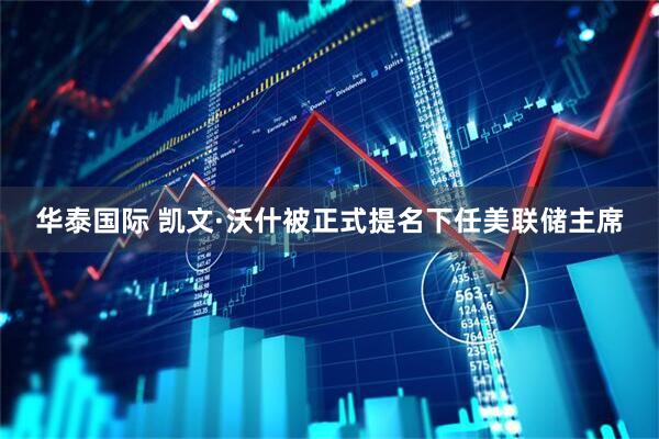 华泰国际 凯文·沃什被正式提名下任美联储主席