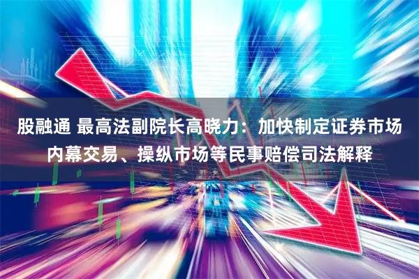 股融通 最高法副院长高晓力：加快制定证券市场内幕交易、操纵市场等民事赔偿司法解释