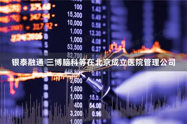 银泰融通 三博脑科等在北京成立医院管理公司