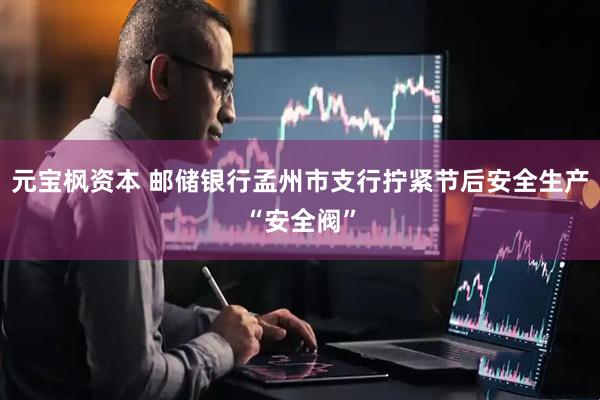 元宝枫资本 邮储银行孟州市支行拧紧节后安全生产“安全阀”