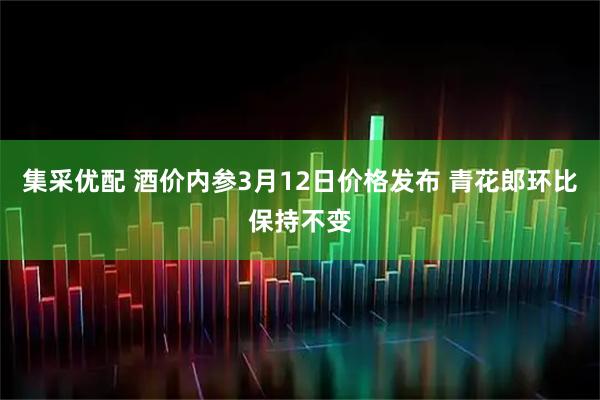 集采优配 酒价内参3月12日价格发布 青花郎环比保持不变