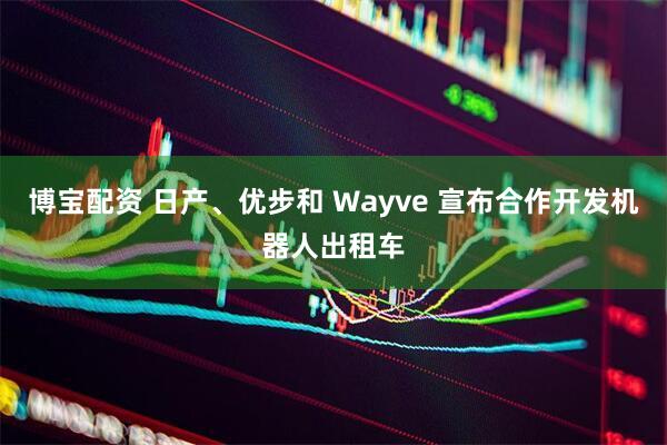 博宝配资 日产、优步和 Wayve 宣布合作开发机器人出租车