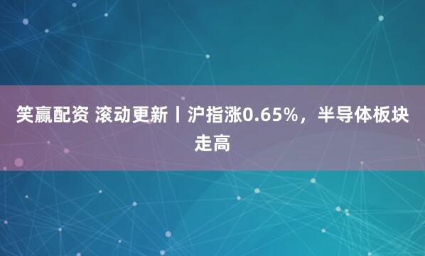 笑赢配资 滚动更新丨沪指涨0.65%，半导体板块走高