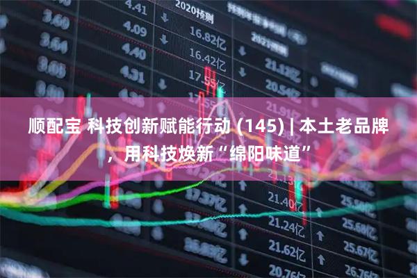 顺配宝 科技创新赋能行动 (145) | 本土老品牌，用科技焕新“绵阳味道”