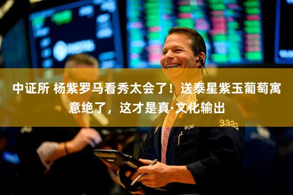 中证所 杨紫罗马看秀太会了！送泰星紫玉葡萄寓意绝了，这才是真·文化输出