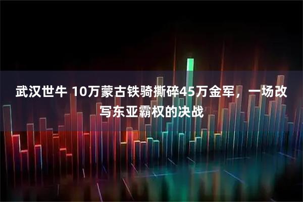 武汉世牛 10万蒙古铁骑撕碎45万金军，一场改写东亚霸权的决战