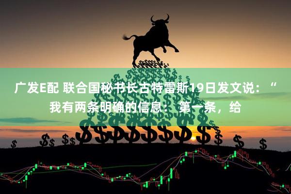 广发E配 联合国秘书长古特雷斯19日发文说：“我有两条明确的信息： 第一条，给