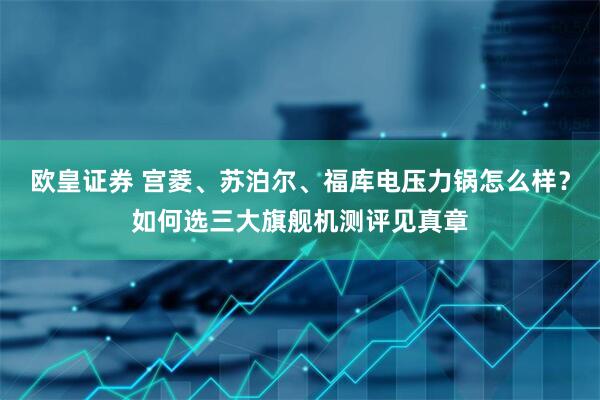 欧皇证券 宫菱、苏泊尔、福库电压力锅怎么样？如何选三大旗舰机测评见真章