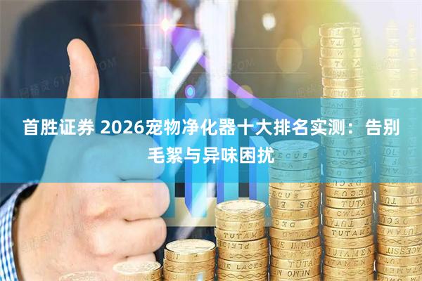 首胜证券 2026宠物净化器十大排名实测：告别毛絮与异味困扰