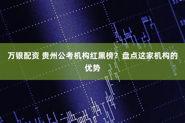 万银配资 贵州公考机构红黑榜？盘点这家机构的优势