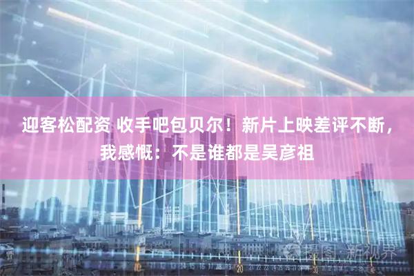 迎客松配资 收手吧包贝尔！新片上映差评不断，我感慨：不是谁都是吴彦祖