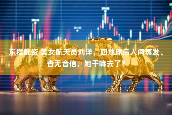 东程配资 美女航天员刘洋，回地球后人间蒸发、杳无音信，她干嘛去了？