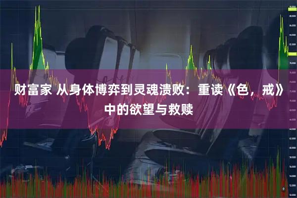 财富家 从身体博弈到灵魂溃败：重读《色，戒》中的欲望与救赎