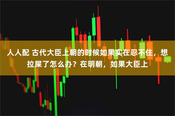 人人配 古代大臣上朝的时候如果实在忍不住，想拉屎了怎么办？在明朝，如果大臣上