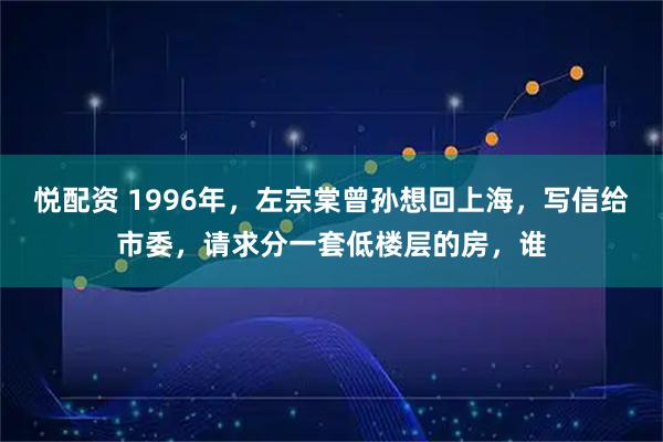 悦配资 1996年，左宗棠曾孙想回上海，写信给市委，请求分一套低楼层的房，谁