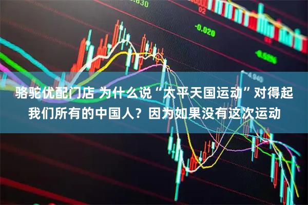 骆驼优配门店 为什么说“太平天国运动”对得起我们所有的中国人？因为如果没有这次运动