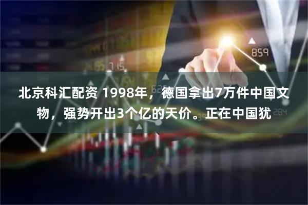北京科汇配资 1998年，德国拿出7万件中国文物，强势开出3个亿的天价。正在中国犹