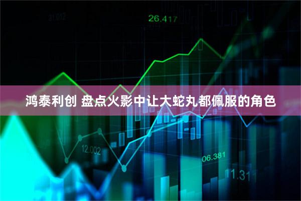 鸿泰利创 盘点火影中让大蛇丸都佩服的角色
