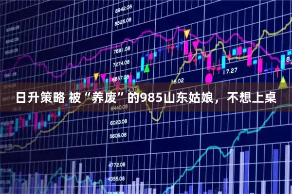 日升策略 被“养废”的985山东姑娘，不想上桌