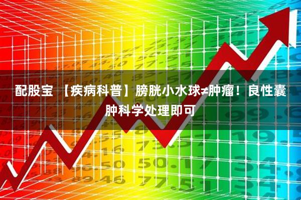 配股宝 【疾病科普】膀胱小水球≠肿瘤！良性囊肿科学处理即可