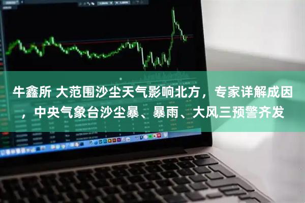 牛鑫所 大范围沙尘天气影响北方，专家详解成因，中央气象台沙尘暴、暴雨、大风三预警齐发