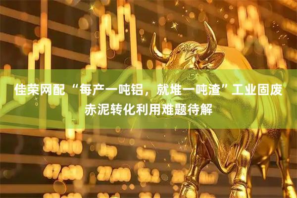 佳荣网配 “每产一吨铝，就堆一吨渣”工业固废赤泥转化利用难题待解