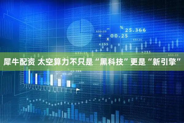 犀牛配资 太空算力不只是“黑科技”更是“新引擎”