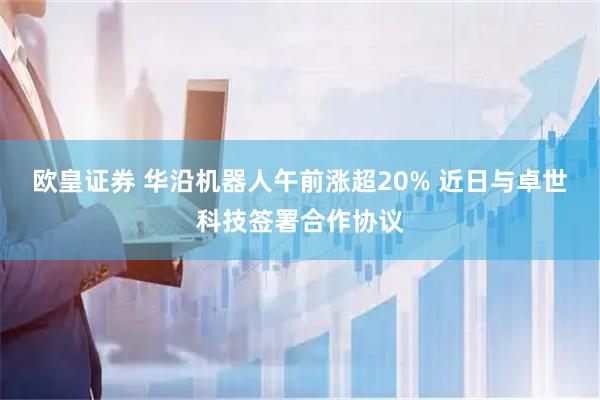 欧皇证券 华沿机器人午前涨超20% 近日与卓世科技签署合作协议