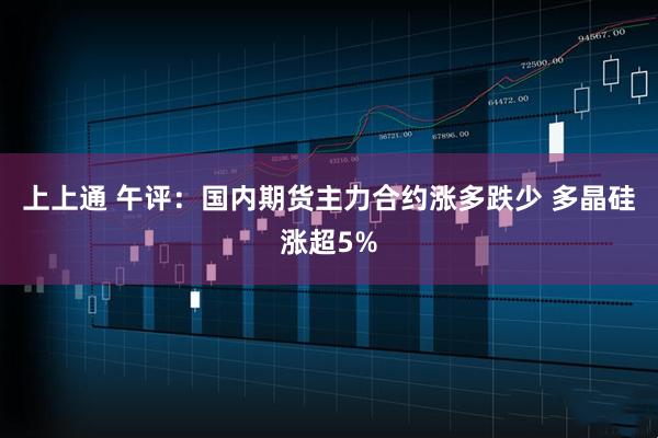 上上通 午评：国内期货主力合约涨多跌少 多晶硅涨超5%