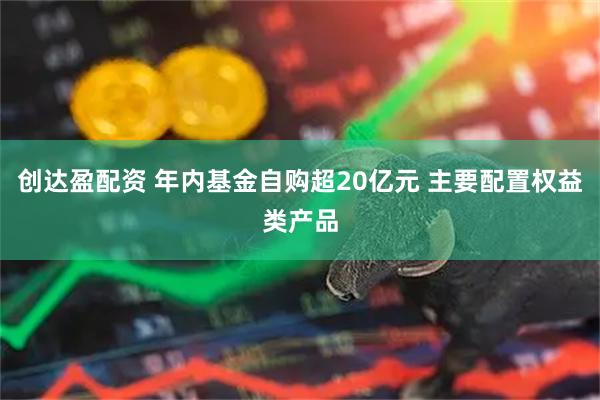 创达盈配资 年内基金自购超20亿元 主要配置权益类产品
