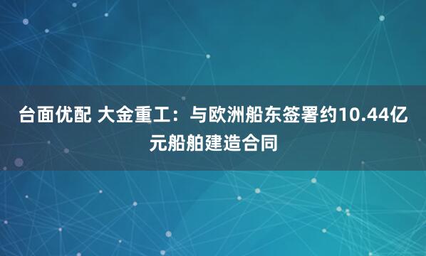台面优配 大金重工：与欧洲船东签署约10.44亿元船舶建造合同