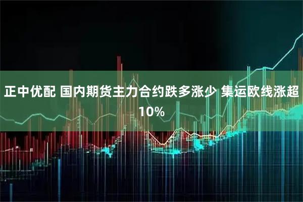 正中优配 国内期货主力合约跌多涨少 集运欧线涨超10%