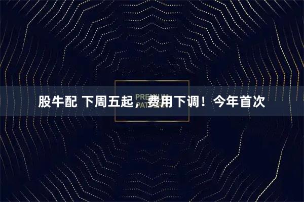 股牛配 下周五起，费用下调！今年首次