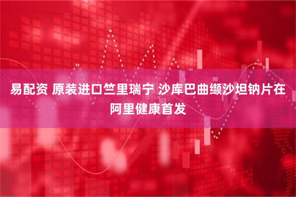 易配资 原装进口竺里瑞宁 沙库巴曲缬沙坦钠片在阿里健康首发