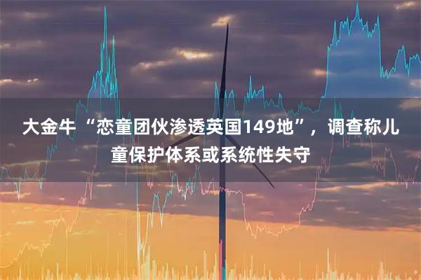 大金牛 “恋童团伙渗透英国149地”，调查称儿童保护体系或系统性失守