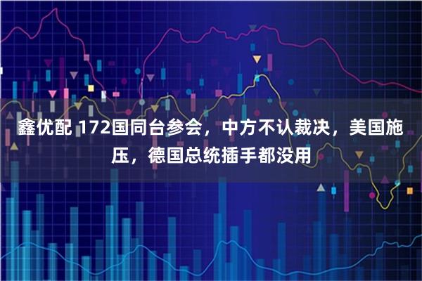 鑫优配 172国同台参会，中方不认裁决，美国施压，德国总统插手都没用