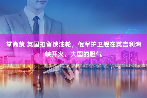 掌尚策 英国扣留俄油轮，俄军护卫舰在英吉利海峡开火，大国的胆气