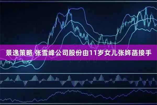 景逸策略 张雪峰公司股份由11岁女儿张姩菡接手