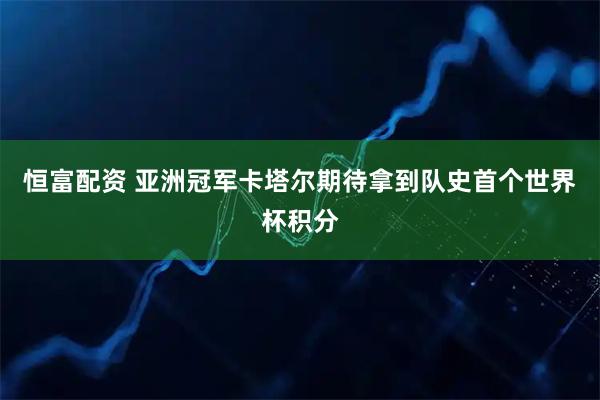恒富配资 亚洲冠军卡塔尔期待拿到队史首个世界杯积分