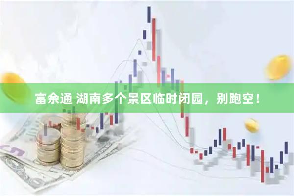 富余通 湖南多个景区临时闭园，别跑空！