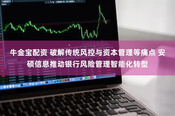牛金宝配资 破解传统风控与资本管理等痛点 安硕信息推动银行风险管理智能化转型