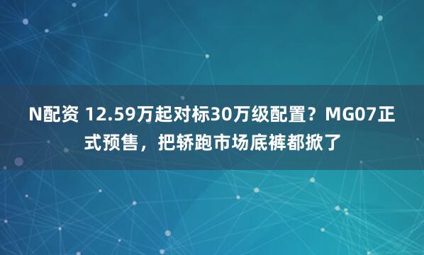 N配资 12.59万起对标30万级配置？MG07正式预售，把轿跑市场底裤都掀了
