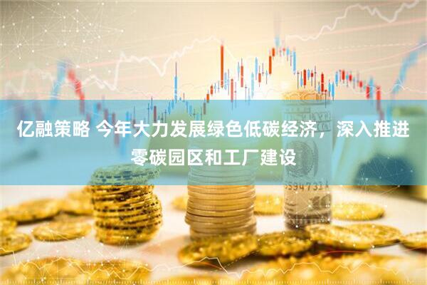 亿融策略 今年大力发展绿色低碳经济，深入推进零碳园区和工厂建设
