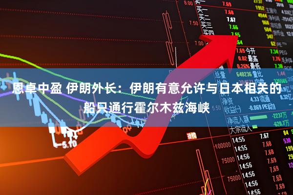 恩卓中盈 伊朗外长：伊朗有意允许与日本相关的船只通行霍尔木兹海峡